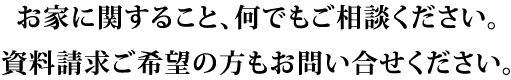 お家に関すること、何でもご相談ください。
資料請求ご希望の方もお問い合せください。